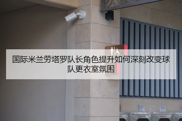 国际米兰劳塔罗队长角色提升如何深刻改变球队更衣室氛围