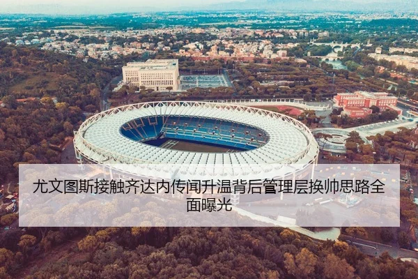 尤文图斯接触齐达内传闻升温背后管理层换帅思路全面曝光