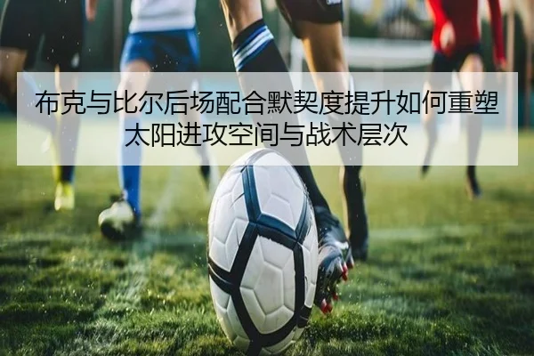 布克与比尔后场配合默契度提升如何重塑太阳进攻空间与战术层次