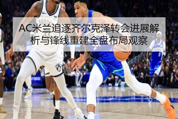 AC米兰追逐齐尔克泽转会进展解析与锋线重建全盘布局观察