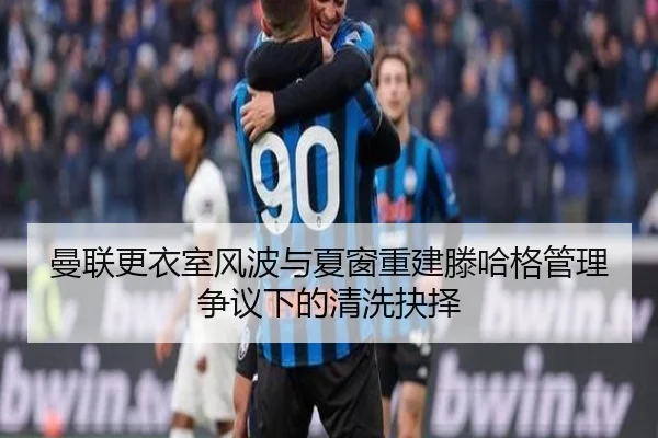 曼联更衣室风波与夏窗重建滕哈格管理争议下的清洗抉择