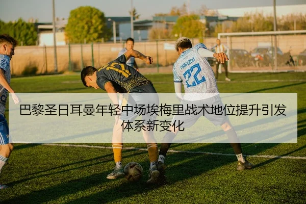 巴黎圣日耳曼年轻中场埃梅里战术地位提升引发体系新变化