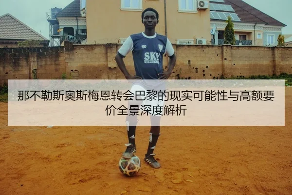那不勒斯奥斯梅恩转会巴黎的现实可能性与高额要价全景深度解析