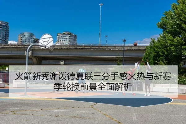 火箭新秀谢泼德夏联三分手感火热与新赛季轮换前景全面解析